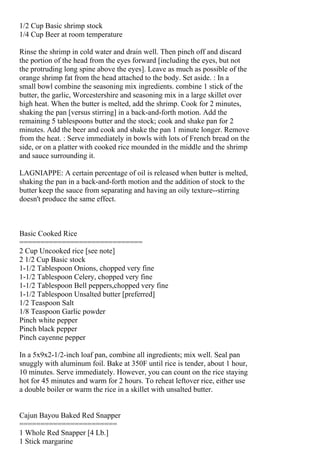 1/2 Cup Basic shrimp stock
1/4 Cup Beer at room temperature

Rinse the shrimp in cold water and drain well. Then pinch off and discard
the portion of the head from the eyes forward [including the eyes, but not
the protruding long spine above the eyes]. Leave as much as possible of the
orange shrimp fat from the head attached to the body. Set aside. : In a
small bowl combine the seasoning mix ingredients. combine 1 stick of the
butter, the garlic, Worcestershire and seasoning mix in a large skillet over
high heat. When the butter is melted, add the shrimp. Cook for 2 minutes,
shaking the pan [versus stirring] in a back-and-forth motion. Add the
remaining 5 tablespoons butter and the stock; cook and shake pan for 2
minutes. Add the beer and cook and shake the pan 1 minute longer. Remove
from the heat. : Serve immediately in bowls with lots of French bread on the
side, or on a platter with cooked rice mounded in the middle and the shrimp
and sauce surrounding it.

LAGNIAPPE: A certain percentage of oil is released when butter is melted,
shaking the pan in a back-and-forth motion and the addition of stock to the
butter keep the sauce from separating and having an oily texture--stirring
doesn't produce the same effect.



Basic Cooked Rice
=============================
2 Cup Uncooked rice [see note]
2 1/2 Cup Basic stock
1-1/2 Tablespoon Onions, chopped very fine
1-1/2 Tablespoon Celery, chopped very fine
1-1/2 Tablespoon Bell peppers,chopped very fine
1-1/2 Tablespoon Unsalted butter [preferred]
1/2 Teaspoon Salt
1/8 Teaspoon Garlic powder
Pinch white pepper
Pinch black pepper
Pinch cayenne pepper

In a 5x9x2-1/2-inch loaf pan, combine all ingredients; mix well. Seal pan
snuggly with aluminum foil. Bake at 350F until rice is tender, about 1 hour,
10 minutes. Serve immediately. However, you can count on the rice staying
hot for 45 minutes and warm for 2 hours. To reheat leftover rice, either use
a double boiler or warm the rice in a skillet with unsalted butter.


Cajun Bayou Baked Red Snapper
=======================
1 Whole Red Snapper [4 Lb.]
1 Stick margarine
 