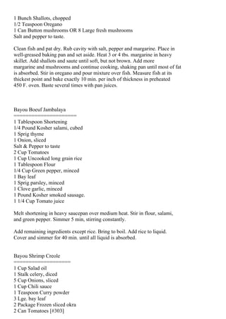 1 Bunch Shallots, chopped
1/2 Teaspoon Oregano
1 Can Button mushrooms OR 8 Large fresh mushrooms
Salt and pepper to taste.

Clean fish and pat dry. Rub cavity with salt, pepper and margarine. Place in
well-greased baking pan and set aside. Heat 3 or 4 tbs. margarine in heavy
skillet. Add shallots and saute until soft, but not brown. Add more
margarine and mushrooms and continue cooking, shaking pan until most of fat
is absorbed. Stir in oregano and pour mixture over fish. Measure fish at its
thickest point and bake exactly 10 min. per inch of thickness in preheated
450 F. oven. Baste several times with pan juices.



Bayou Boeuf Jambalaya
=====================
1 Tablespoon Shortening
1/4 Pound Kosher salami, cubed
1 Sprig thyme
1 Onion, sliced
Salt & Pepper to taste
2 Cup Tomatoes
1 Cup Uncooked long grain rice
1 Tablespoon Flour
1/4 Cup Green pepper, minced
1 Bay leaf
1 Sprig parsley, minced
1 Clove garlic, minced
1 Pound Kosher smoked sausage.
1 1/4 Cup Tomato juice

Melt shortening in heavy saucepan over medium heat. Stir in flour, salami,
and green pepper. Simmer 5 min, stirring constantly.

Add remaining ingredients except rice. Bring to boil. Add rice to liquid.
Cover and simmer for 40 min. until all liquid is absorbed.


Bayou Shrimp Creole
===================
1 Cup Salad oil
1 Stalk celery, diced
5 Cup Onions, sliced
1 Cup Chili sauce
1 Teaspoon Curry powder
3 Lge. bay leaf
2 Package Frozen sliced okra
2 Can Tomatoes [#303]
 