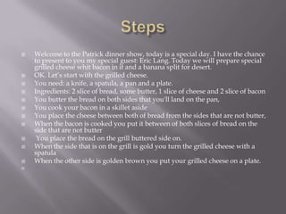 StepsWelcome to the Patrick dinner show, today is a special day. I have the chance to present to you my special guest: Eric Lang. Today we will prepare special grilled cheese whit bacon in it and a banana split for desert.OK. Let’s start with the grilled cheese. You need: a knife, a spatula, a pan and a plate.Ingredients: 2 slice of bread, some butter, 1 slice of cheese and 2 slice of baconYou butter the bread on both sides that you'll land on the pan, You cook your bacon in a skillet asideYou place the cheese between both of bread from the sides that are not butter, When the bacon is cooked you put it between of both slices of bread on the side that are not butter You place the bread on the grill buttered side on. When the side that is on the grill is gold you turn the grilled cheese with a spatulaWhen the other side is golden brown you put your grilled cheese on a plate. 