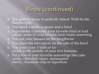 Steps (continued)The grilled cheese is perfectly baked. Well do the banana split.You need: a knife, a spoon and a bowl Ingredients: a banana, your favorite kind of iced cream, some of your favorite iced cream seasoningYou cut your banana on the lengthwiseYou place the two pieces on the side of the bowlYou place your 3 balls of ice cream in the middle of your two bananas.Put a few of your favorite seasonings like cake candy, chocolate sauce, marasquino cherry, chocolate chip or liquorices 