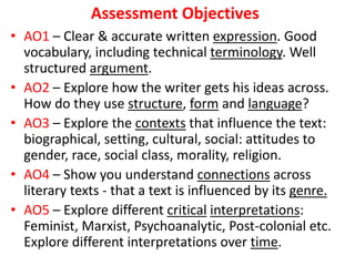 Assessment Objectives
• AO1 – Clear & accurate written expression. Good
vocabulary, including technical terminology. Well
structured argument.
• AO2 – Explore how the writer gets his ideas across.
How do they use structure, form and language?
• AO3 – Explore the contexts that influence the text:
biographical, setting, cultural, social: attitudes to
gender, race, social class, morality, religion.
• AO4 – Show you understand connections across
literary texts - that a text is influenced by its genre.
• AO5 – Explore different critical interpretations:
Feminist, Marxist, Psychoanalytic, Post-colonial etc.
Explore different interpretations over time.
 