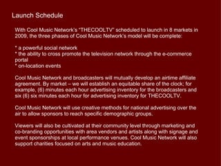 Launch Schedule

With Cool Music Network’s “THECOOLTV” scheduled to launch in 8 markets in
2009, the three phases of Cool Music Network’s model will be complete:

* a powerful social network
* the ability to cross promote the television network through the e-commerce
portal
* on-location events

Cool Music Network and broadcasters will mutually develop an airtime affiliate
agreement. By market – we will establish an equitable share of the clock; for
example, (6) minutes each hour advertising inventory for the broadcasters and
six (6) six minutes each hour for advertising inventory for THECOOLTV.

Cool Music Network will use creative methods for national advertising over the
air to allow sponsors to reach specific demographic groups.

Viewers will also be cultivated at their community level through marketing and
co-branding opportunities with area vendors and artists along with signage and
event sponsorships at local performance venues. Cool Music Network will also
support charities focused on arts and music education.
 