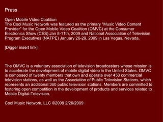 Press
Open Mobile Video Coalition
The Cool Music Network was featured as the primary "Music Video Content
Provider" for the Open Mobile Video Coalition (OMVC) at the Consumer
Electronics Show (CES) Jan 8-11th, 2009 and National Association of Television
Program Executives (NATPE) January 26-29, 2009 in Las Vegas, Nevada.

[Digger insert link]



The OMVC is a voluntary association of television broadcasters whose mission is
to accelerate the development of mobile digital video in the United States. OMVC
is composed of twenty members that own and operate over 450 commercial
television stations, as well as the Association of Public Television Stations, which
represents an additional 360 public television stations. Members are committed to
fostering open competition in the development of products and services related to
Mobile Digital-Television.

Cool Music Network, LLC ©2009 2/26/2009
 