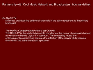 Partnership with Cool Music Network and Broadcasters; how we deliver



On Digital TV
  Multicast; broadcasting additional channels in the same spectrum as the primary
  broadcast.


  The Perfect Complementary Multi-Cast Channel
  THECOOLTV is the perfect channel to complement the primary broadcast channel
  as well as the Mobile Digital-TV spectrum. The compelling music and
  entertainment programming captures the attention of the viewer while keeping
  them within the same broadcast spectrum.
 