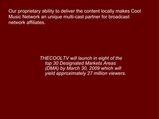 Our proprietary ability to deliver the content locally makes Cool
Music Network an unique multi-cast partner for broadcast
network affiliates.




               THECOOLTV will launch in eight of the
                 top 30 Designated Markets Areas
                 (DMA) by March 30, 2009 which will
                 yield approximately 27 million viewers.
 