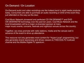 On Demand / On Location
On-Demand audio and video recordings are the hottest trend in retail media products
today. Consumers are able to purchase an audio recording or DVD of the event they
just attended on the way out the door.

Cool Music Network pioneered and perfected CD ON DEMAND™ and DVD
ON DEMANDTM technology over the past ten years. Cool Music Network and the
local broadcasters will be a major co-branded sponsor at many
major music events; concerts, festivals and nightclub venues across the country.

Together, we cross promote with radio stations, media and the venues well in
advance of the event to drive up attendance.

This resource not only generates more content for “Hyper-Local” programming, but
also generates brand awareness and drives viewers to THECOOLTV multicast
channel and the Mobile Digital-TV spectrum.
 