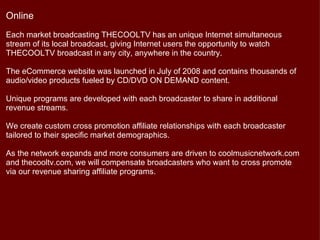 Online
Each market broadcasting THECOOLTV has an unique Internet simultaneous
stream of its local broadcast, giving Internet users the opportunity to watch
THECOOLTV broadcast in any city, anywhere in the country.

The eCommerce website was launched in July of 2008 and contains thousands of
audio/video products fueled by CD/DVD ON DEMAND content.

Unique programs are developed with each broadcaster to share in additional
revenue streams.

We create custom cross promotion affiliate relationships with each broadcaster
tailored to their specific market demographics.

As the network expands and more consumers are driven to coolmusicnetwork.com
and thecooltv.com, we will compensate broadcasters who want to cross promote
via our revenue sharing affiliate programs.
 