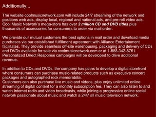 Additionally...
The website coolmusicnetwork.com will include 24/7 streaming of the network and
positions web ads, display local, regional and national ads, and pre-roll video ads.
Cool Music Network’s mega-store has over 2 million CD and DVD titles plus
thousands of accessories for consumers to order via mail order.

We provide our mutual customers the best options in mail order and download media
purchases via our established fulfillment agreement with Alliance Entertainment
facilitates. They provide seamless off-site warehousing, packaging and delivery of CDs
and DVDs available for sale via coolmusicnetwork.com or at 1-888-342-8761.
Personalized Direct Response campaigns will be developed to drive additional
revenue.

In addition to CDs and DVDs, the company has plans to develop a digital storefront
where consumers can purchase music-related products such as executive concert
packages and autographed rock memorabilia.
Customers can also purchase live music and videos, plus enjoy unlimited online
streaming of digital content for a monthly subscription fee. They can also listen to and
watch Internet radio and video broadcasts, while joining a progressive online social
network passionate about music and watch a 24/7 all music television network.
 