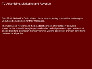 TV Advertising, Marketing and Revenue




Cool Music Network’s Go to Market plan is very appealing to advertisers seeking an
uncluttered environment for their messages.

The Cool Music Network and the broadcast partners offer category exclusive
sponsorships, extended-length spots and embedded ad placement opportunities that
enable brands to distinguish themselves while yielding sources of premium advertising
revenue for all parties.
 