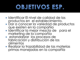  Identificar El nivel de calidad de los
  productos en el establecimiento.
 Dar a conocer la variedad de productos
  que existen en la compañía
 Identificar la mejor mezcla de para el
  marketing de la compañía
 estandarizar los procesos de
  fabricación y distribución de los
  alimentos
 Realizar la trazabilidad de las materias
  primas manejadas en la compañía
 