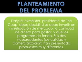 Daryl Buckmeister, presidente de The
Coop, debe decidir si se debe invertir en
investigación de mercado, la cantidad
    de dinero para gastar, y que los
     programas de fondo. Sus dos
     vicepresidentes (de calidad y
   comercialización) han presentado
       propuestas muy diferentes.
 