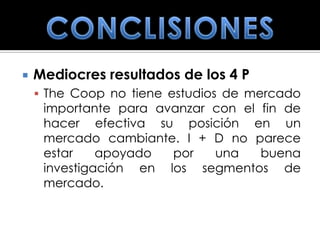    Mediocres resultados de los 4 P
     The Coop no tiene estudios de mercado
     importante para avanzar con el fin de
     hacer efectiva su posición en un
     mercado cambiante. I + D no parece
     estar    apoyado  por   una    buena
     investigación en los segmentos de
     mercado.
 
