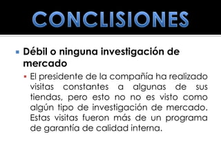    Débil o ninguna investigación de
    mercado
     El presidente de la compañía ha realizado
     visitas constantes a algunas de sus
     tiendas, pero esto no no es visto como
     algún tipo de investigación de mercado.
     Estas visitas fueron más de un programa
     de garantía de calidad interna.
 