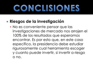    Riesgos de la investigación
     No es conveniente pensar que las
     investigaciones de mercado nos arrojen el
     100% de los resultados que esperamos
     encontrar. Es por esto que, en este caso
     específico, la presidencia debe estudiar
     rigurosamente cual herramienta escoger
     y cuanto puede invertir, si invertir a riesgo
     o no.
 