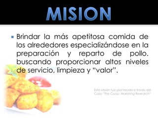    Brindar la más apetitosa comida de
    los alrededores especializándose en la
    preparación y reparto de pollo.
    buscando proporcionar altos niveles
    de servicio, limpieza y “valor”.

                          Esta Misión fue planteada a través del
                          Caso “The Coop: Maketing Research”
 
