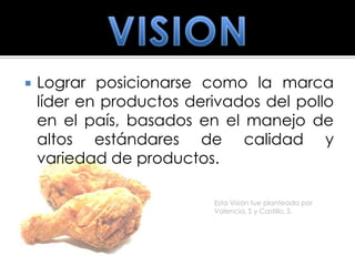    Lograr posicionarse como la marca
    líder en productos derivados del pollo
    en el país, basados en el manejo de
    altos estándares de calidad y
    variedad de productos.

                          Esta Visión fue planteada por
                          Valencia, S y Castillo, S.
 