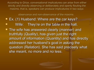 According to Grice, conversational implicatures can arise from eitherAccording to Grice, conversational implicatures can arise from either
strictly and directly observing or deliberately and openly flouting thestrictly and directly observing or deliberately and openly flouting the
maxims, that is, speakers can produce implicatures in two ways:maxims, that is, speakers can produce implicatures in two ways:
observance and non-observance of the maxims.observance and non-observance of the maxims.
 Ex. (1) Husband: Where are the car keys?Ex. (1) Husband: Where are the car keys?
 Wife: TheyWife: They’’re on the table in the hall.re on the table in the hall.
 The wife has answered clearly (manner) andThe wife has answered clearly (manner) and
truthfully (Quality), has given just the righttruthfully (Quality), has given just the right
amount of information (Quantity) and has directlyamount of information (Quantity) and has directly
addressed her husbandaddressed her husband’’s goal in asking thes goal in asking the
question (Relation). She has said precisely whatquestion (Relation). She has said precisely what
she meant, no more and no less.she meant, no more and no less.
 