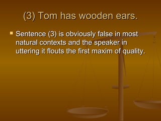 (3) Tom has wooden ears.(3) Tom has wooden ears.
 Sentence (3) is obviously false in mostSentence (3) is obviously false in most
natural contexts and the speaker innatural contexts and the speaker in
uttering it flouts the first maxim of quality.uttering it flouts the first maxim of quality.
 