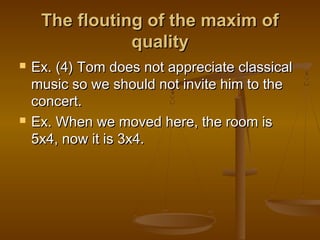 The flouting of the maxim ofThe flouting of the maxim of
qualityquality
 Ex. (4) Tom does not appreciate classicalEx. (4) Tom does not appreciate classical
music so we should not invite him to themusic so we should not invite him to the
concert.concert.
 Ex. When we moved here, the room isEx. When we moved here, the room is
5x4, now it is 3x4.5x4, now it is 3x4.
 