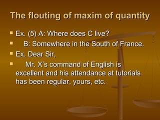 The flouting of maxim of quantityThe flouting of maxim of quantity
 Ex. (5) A: Where does C live?Ex. (5) A: Where does C live?
 B: Somewhere in the South of France.B: Somewhere in the South of France.
 Ex. Dear Sir,Ex. Dear Sir,
 Mr. XMr. X’’s command of English iss command of English is
excellent and his attendance at tutorialsexcellent and his attendance at tutorials
has been regular, yours, etc.has been regular, yours, etc.
 