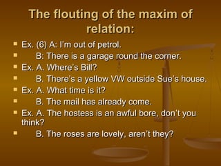 The flouting of the maxim ofThe flouting of the maxim of
relation:relation:
 Ex. (6) A: IEx. (6) A: I’’m out of petrol.m out of petrol.
 B: There is a garage round the corner.B: There is a garage round the corner.
 Ex. A. WhereEx. A. Where’’s Bill?s Bill?
 B. ThereB. There’’s a yellow VW outside Sues a yellow VW outside Sue’’s house.s house.
 Ex. A. What time is it?Ex. A. What time is it?
 B. The mail has already come.B. The mail has already come.
 Ex. A. The hostess is an awful bore, donEx. A. The hostess is an awful bore, don’’t yout you
think?think?
 B. The roses are lovely, arenB. The roses are lovely, aren’’t they?t they?
 