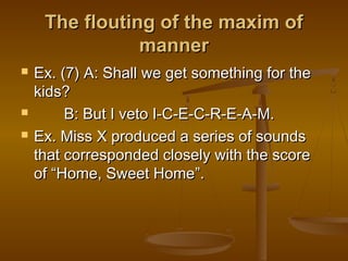 The flouting of the maxim ofThe flouting of the maxim of
mannermanner
 Ex. (7) A: Shall we get something for theEx. (7) A: Shall we get something for the
kids?kids?
 B: But I veto I-C-E-C-R-E-A-M.B: But I veto I-C-E-C-R-E-A-M.
 Ex. Miss X produced a series of soundsEx. Miss X produced a series of sounds
that corresponded closely with the scorethat corresponded closely with the score
ofof ““Home, Sweet HomeHome, Sweet Home””..
 