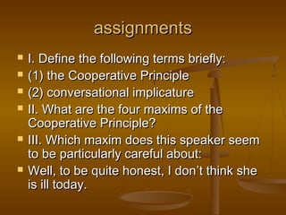 assignmentsassignments
 I. Define the following terms briefly:I. Define the following terms briefly:
 (1) the Cooperative Principle(1) the Cooperative Principle
 (2) conversational implicature(2) conversational implicature
 II. What are the four maxims of theII. What are the four maxims of the
Cooperative Principle?Cooperative Principle?
 III. Which maxim does this speaker seemIII. Which maxim does this speaker seem
to be particularly careful about:to be particularly careful about:
 Well, to be quite honest, I donWell, to be quite honest, I don’’t think shet think she
is ill today.is ill today.
 