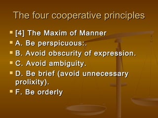 The four cooperative principlesThe four cooperative principles
 [4] The Maxim of Manner[4] The Maxim of Manner
 A. Be perspicuous:.A. Be perspicuous:.
 B. Avoid obscurity of expression.B. Avoid obscurity of expression.
 C. Avoid ambiguity.C. Avoid ambiguity.
 D. Be brief (avoid unnecessaryD. Be brief (avoid unnecessary
prolixity).prolixity).
 F. Be orderlyF. Be orderly
 