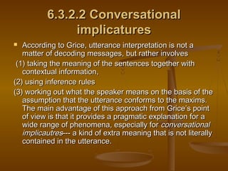 6.3.2.2 Conversational6.3.2.2 Conversational
implicaturesimplicatures
 According to Grice, utterance interpretation is not aAccording to Grice, utterance interpretation is not a
matter of decoding messages, but rather involvesmatter of decoding messages, but rather involves
(1) taking the meaning of the sentences together with(1) taking the meaning of the sentences together with
contextual information,contextual information,
(2) using inference rules(2) using inference rules
(3) working out what the speaker means on the basis of the(3) working out what the speaker means on the basis of the
assumption that the utterance conforms to the maxims.assumption that the utterance conforms to the maxims.
The main advantage of this approach from GriceThe main advantage of this approach from Grice’’s points point
of view is that it provides a pragmatic explanation for aof view is that it provides a pragmatic explanation for a
wide range of phenomena, especially forwide range of phenomena, especially for conversationalconversational
implicautresimplicautres--- a kind of extra meaning that is not literally--- a kind of extra meaning that is not literally
contained in the utterance.contained in the utterance.
 