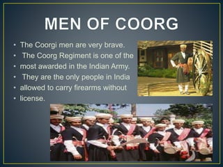 • The Coorgi men are very brave.
• The Coorg Regiment is one of the
• most awarded in the Indian Army.
• They are the only people in India
• allowed to carry firearms without
• license.
 