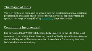 The magic of India
The rich culture of India will be woven into the curriculum and co-curricular
programmes. India has much to offer the whole world, especially from its
spiritual heritage, as magnified by Ayurveda, Yoga, Meditation.
Community Involvement
It is envisaged that WESC will become fully involved in the life of the local
community: enriching it and learning from it. Actively spreading message of
sustainability, we will become a centre of excellence for training teachers,
both locally and more widely.
 