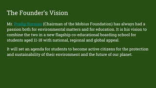 The Founder’s Vision
Mr. Pradip Burman (Chairman of the Mobius Foundation) has always had a
passion both for environmental matters and for education. It is his vision to
combine the two in a new flagship co-educational boarding school for
students aged 11-18 with national, regional and global appeal.
It will set an agenda for students to become active citizens for the protection
and sustainability of their environment and the future of our planet.
 