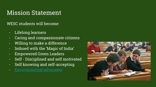 Mission Statement
WESC students will become:
- Lifelong learners
- Caring and compassionate citizens
- Willing to make a difference
- Imbued with the ‘Magic of India’
- Empowered Green Leaders
- Self - Disciplined and self motivated
- Self knowing and self-accepting
- Environmental advocates
 