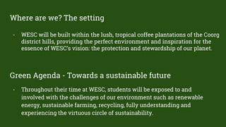 Where are we? The setting
- WESC will be built within the lush, tropical coffee plantations of the Coorg
district hills, providing the perfect environment and inspiration for the
essence of WESC’s vision: the protection and stewardship of our planet.
Green Agenda - Towards a sustainable future
- Throughout their time at WESC, students will be exposed to and
involved with the challenges of our environment such as renewable
energy, sustainable farming, recycling, fully understanding and
experiencing the virtuous circle of sustainability.
 