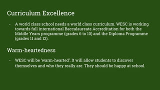 Curriculum Excellence
- A world class school needs a world class curriculum. WESC is working
towards full international Baccalaureate Accreditation for both the
Middle Years programme (grades 6 to 10) and the Diploma Programme
(grades 11 and 12).
Warm-heartedness
- WESC will be ‘warm-hearted’. It will allow students to discover
themselves and who they really are. They should be happy at school.
 