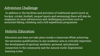 Adventure Challenge
In addition to the facilities and provision of traditional sports (such as
hockey, cricket, football, racquet sports and swimming) there will also be
emphasis on more adventurous and challenging activities such as
mountain biking, climbing, and a full expeditions programme.
Holistic Education
Education just does not take place inside a classroom.While achieving
the necessary qualifications in any academic area is critically important,
the development of spiritual, aesthetic, personal, and physical
connection to the community and the natural world. Experiential
learning is key.
 