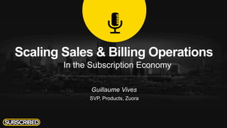 Scaling Sales & Billing Operations
In the Subscription Economy
Guillaume Vives
SVP, Products, Zuora
 