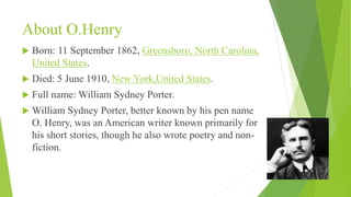About O.Henry
 Born: 11 September 1862, Greensboro, North Carolina,
United States.
 Died: 5 June 1910, New York,United States.
 Full name: William Sydney Porter.
 William Sydney Porter, better known by his pen name
O. Henry, was an American writer known primarily for
his short stories, though he also wrote poetry and non-
fiction.
 