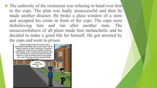  The authority of the restaurant was refusing to hand over him
to the cops. The plan was badly unsuccessful and then he
made another disaster. He broke a glass window of a store
and accepted his crime in front of the cops. The cops were
disbelieving him and ran after another man. The
unsuccessfulness of all plans made him melancholic and he
decided to make a good life for himself. He got arrested by
the cops and went to prison.
 