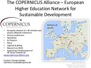 The COPERNICUS Alliance – European
Higher Education Network for
Sustainable Development
• European network of > 60 member and
project affiliated institutions
• Annual conferences
• Newsletter
• EU Projects
• Policy
• Capacity Building
• Research on HESD
• Supporting Transformation of
HE sector towards SD
www.copernicus-alliance.org
Contact: Clemens Mader,
cleemens.mader@leuphana.de March 21st 2014, IAU
Confernce, Peru, Prof. Clemens
Mader, Leuphana University
Partners of
UE4SD
 