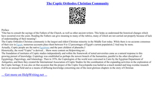 The Coptic Orthodox Christian Community
Preface
"One has to consult the sayings of the Fathers of the Church, as well as other ancient writers. This helps us understand the historical changes which
have occurred over the years. Reading the Fathers can give meaning to many of the rubrics, many of which are not carried out properly because of lack
of understanding of their meaning".
The Coptic Orthodox Christian community is the largest and oldest Christian minority in the Middle East today. While there is no accurate consensus
of their size in Egypt, numerous accounts place them between 8 to 12 percentages of Egypt's current population.2 And may be more.
Actually, Coptic people are the native Egyptians and the pure children of pharaohs.3
Historically, the word "Coptic" is derived ... Show more content on Helpwriting.net ...
The foundation of institutes of Coptic studies independently and within the framework of noted universities came as a natural response to this
growing pursuit of knowledge. Coptology was established as perhaps the newest branch of the humanities, parallel to the other disciplines of
Egyptology, Papyrology, and Islamology. Then in 1976, the Coptologists of the world were convened in Cairo by the Egyptian Department of
Antiquities, and there they created the International Association of Coptic Studies for the coordination of the expanding activities in the exploration of
the Coptic heritage. It was also on that occasion that the project of the Coptic Encyclopedia was hailed as a much needed and long overdue research
tool in an unusual field and as a means of diffusing knowledge concerning one of the most glorious chapters in the story of Christian
... Get more on HelpWriting.net ...
 