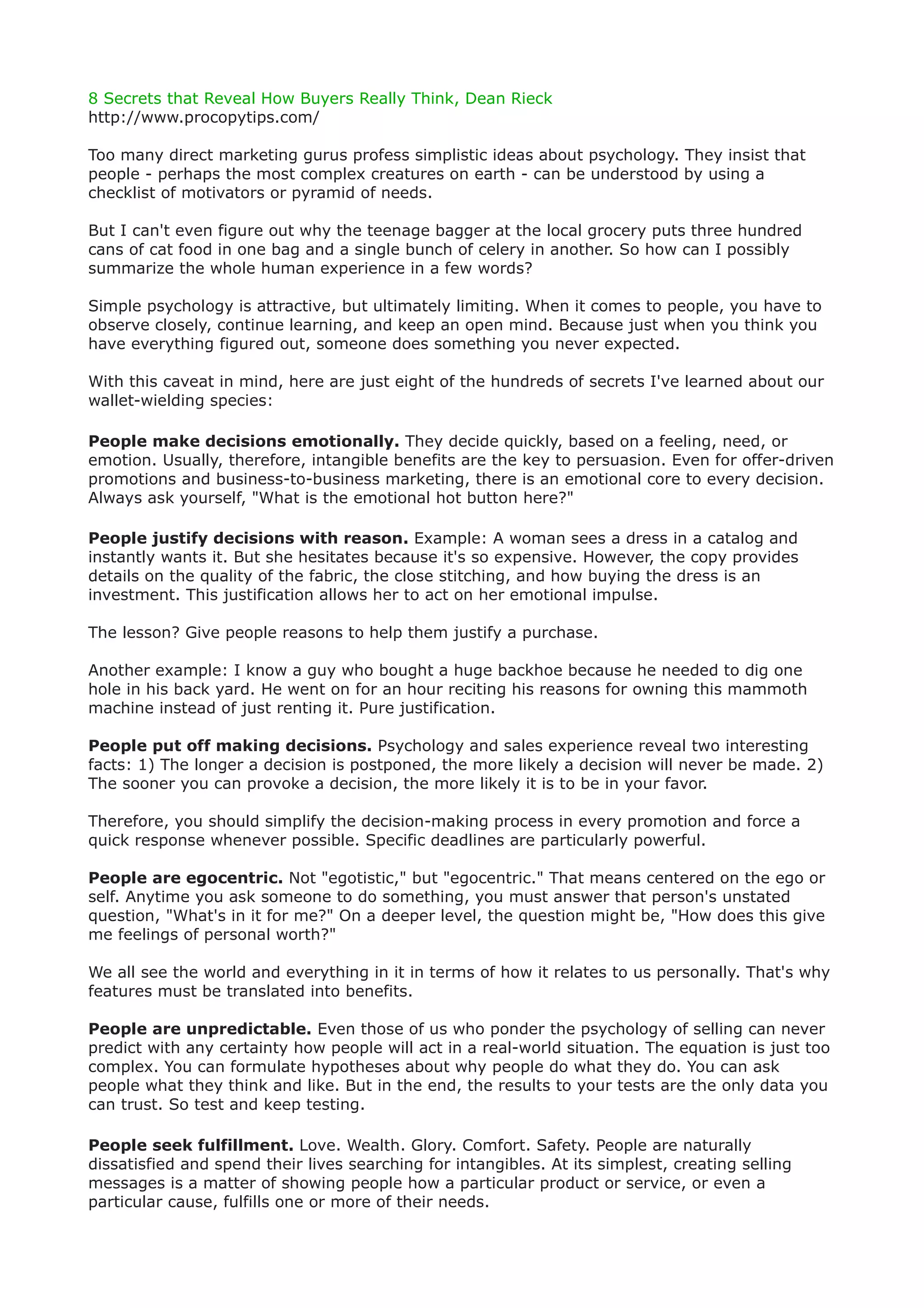 8 Secrets that Reveal How Buyers Really Think, Dean Rieck
http://www.procopytips.com/

Too many direct marketing gurus profess simplistic ideas about psychology. They insist that
people - perhaps the most complex creatures on earth - can be understood by using a
checklist of motivators or pyramid of needs.

But I can't even figure out why the teenage bagger at the local grocery puts three hundred
cans of cat food in one bag and a single bunch of celery in another. So how can I possibly
summarize the whole human experience in a few words?

Simple psychology is attractive, but ultimately limiting. When it comes to people, you have to
observe closely, continue learning, and keep an open mind. Because just when you think you
have everything figured out, someone does something you never expected.

With this caveat in mind, here are just eight of the hundreds of secrets I've learned about our
wallet-wielding species:

People make decisions emotionally. They decide quickly, based on a feeling, need, or
emotion. Usually, therefore, intangible benefits are the key to persuasion. Even for offer-driven
promotions and business-to-business marketing, there is an emotional core to every decision.
Always ask yourself, "What is the emotional hot button here?"

People justify decisions with reason. Example: A woman sees a dress in a catalog and
instantly wants it. But she hesitates because it's so expensive. However, the copy provides
details on the quality of the fabric, the close stitching, and how buying the dress is an
investment. This justification allows her to act on her emotional impulse.

The lesson? Give people reasons to help them justify a purchase.

Another example: I know a guy who bought a huge backhoe because he needed to dig one
hole in his back yard. He went on for an hour reciting his reasons for owning this mammoth
machine instead of just renting it. Pure justification.

People put off making decisions. Psychology and sales experience reveal two interesting
facts: 1) The longer a decision is postponed, the more likely a decision will never be made. 2)
The sooner you can provoke a decision, the more likely it is to be in your favor.

Therefore, you should simplify the decision-making process in every promotion and force a
quick response whenever possible. Specific deadlines are particularly powerful.

People are egocentric. Not "egotistic," but "egocentric." That means centered on the ego or
self. Anytime you ask someone to do something, you must answer that person's unstated
question, "What's in it for me?" On a deeper level, the question might be, "How does this give
me feelings of personal worth?"

We all see the world and everything in it in terms of how it relates to us personally. That's why
features must be translated into benefits.

People are unpredictable. Even those of us who ponder the psychology of selling can never
predict with any certainty how people will act in a real-world situation. The equation is just too
complex. You can formulate hypotheses about why people do what they do. You can ask
people what they think and like. But in the end, the results to your tests are the only data you
can trust. So test and keep testing.

People seek fulfillment. Love. Wealth. Glory. Comfort. Safety. People are naturally
dissatisfied and spend their lives searching for intangibles. At its simplest, creating selling
messages is a matter of showing people how a particular product or service, or even a
particular cause, fulfills one or more of their needs.
 