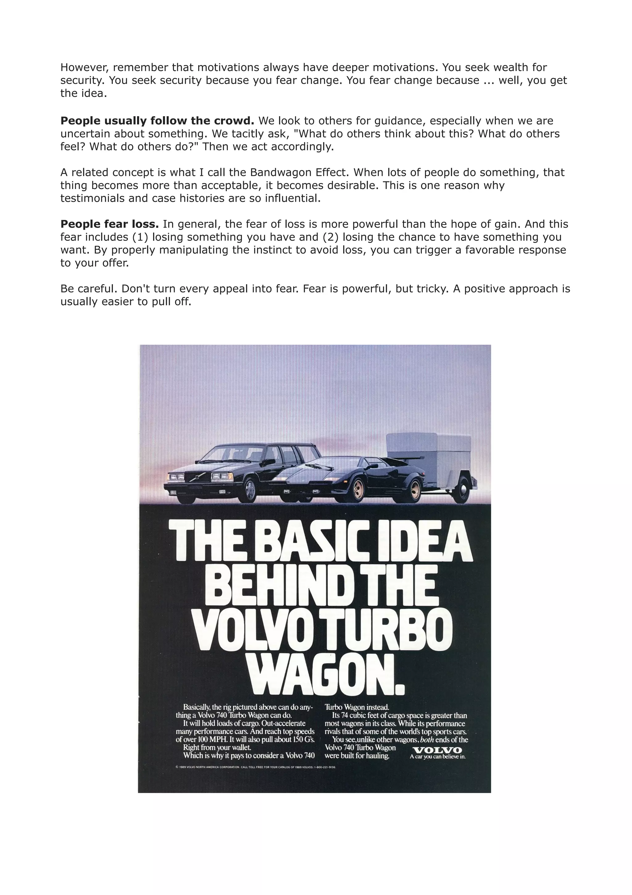However, remember that motivations always have deeper motivations. You seek wealth for
security. You seek security because you fear change. You fear change because ... well, you get
the idea.

People usually follow the crowd. We look to others for guidance, especially when we are
uncertain about something. We tacitly ask, "What do others think about this? What do others
feel? What do others do?" Then we act accordingly.

A related concept is what I call the Bandwagon Effect. When lots of people do something, that
thing becomes more than acceptable, it becomes desirable. This is one reason why
testimonials and case histories are so influential.

People fear loss. In general, the fear of loss is more powerful than the hope of gain. And this
fear includes (1) losing something you have and (2) losing the chance to have something you
want. By properly manipulating the instinct to avoid loss, you can trigger a favorable response
to your offer.

Be careful. Don't turn every appeal into fear. Fear is powerful, but tricky. A positive approach is
usually easier to pull off.
 