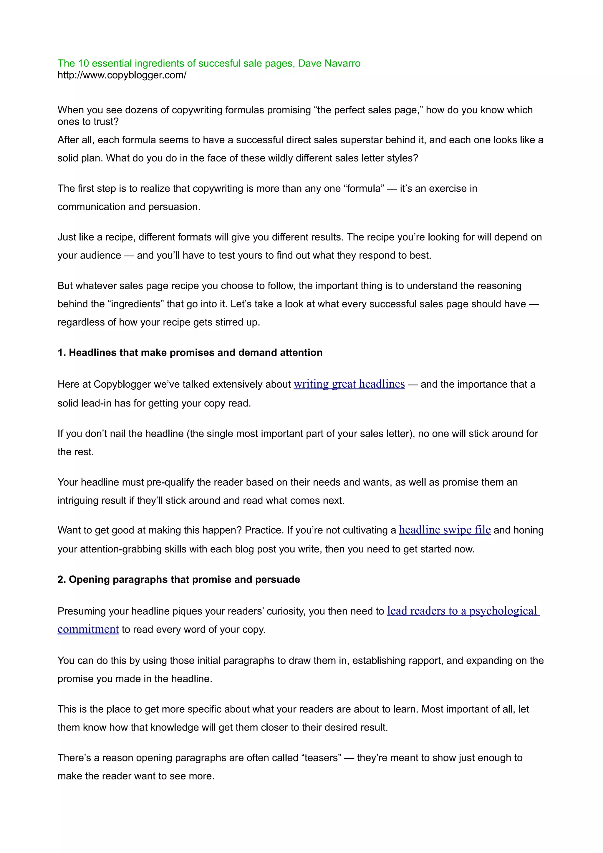 The 10 essential ingredients of succesful sale pages, Dave Navarro
http://www.copyblogger.com/


When you see dozens of copywriting formulas promising “the perfect sales page,” how do you know which
ones to trust?
After all, each formula seems to have a successful direct sales superstar behind it, and each one looks like a
solid plan. What do you do in the face of these wildly different sales letter styles?


The first step is to realize that copywriting is more than any one “formula” — it’s an exercise in
communication and persuasion.


Just like a recipe, different formats will give you different results. The recipe you’re looking for will depend on
your audience — and you’ll have to test yours to find out what they respond to best.


But whatever sales page recipe you choose to follow, the important thing is to understand the reasoning
behind the “ingredients” that go into it. Let’s take a look at what every successful sales page should have —
regardless of how your recipe gets stirred up.


1. Headlines that make promises and demand attention


Here at Copyblogger we’ve talked extensively about writing great headlines — and the importance that a
solid lead-in has for getting your copy read.


If you don’t nail the headline (the single most important part of your sales letter), no one will stick around for
the rest.


Your headline must pre-qualify the reader based on their needs and wants, as well as promise them an
intriguing result if they’ll stick around and read what comes next.

Want to get good at making this happen? Practice. If you’re not cultivating a headline swipe file and honing
your attention-grabbing skills with each blog post you write, then you need to get started now.


2. Opening paragraphs that promise and persuade


Presuming your headline piques your readers’ curiosity, you then need to lead readers to a psychological
commitment to read every word of your copy.

You can do this by using those initial paragraphs to draw them in, establishing rapport, and expanding on the
promise you made in the headline.


This is the place to get more specific about what your readers are about to learn. Most important of all, let
them know how that knowledge will get them closer to their desired result.


There’s a reason opening paragraphs are often called “teasers” — they’re meant to show just enough to
make the reader want to see more.
 