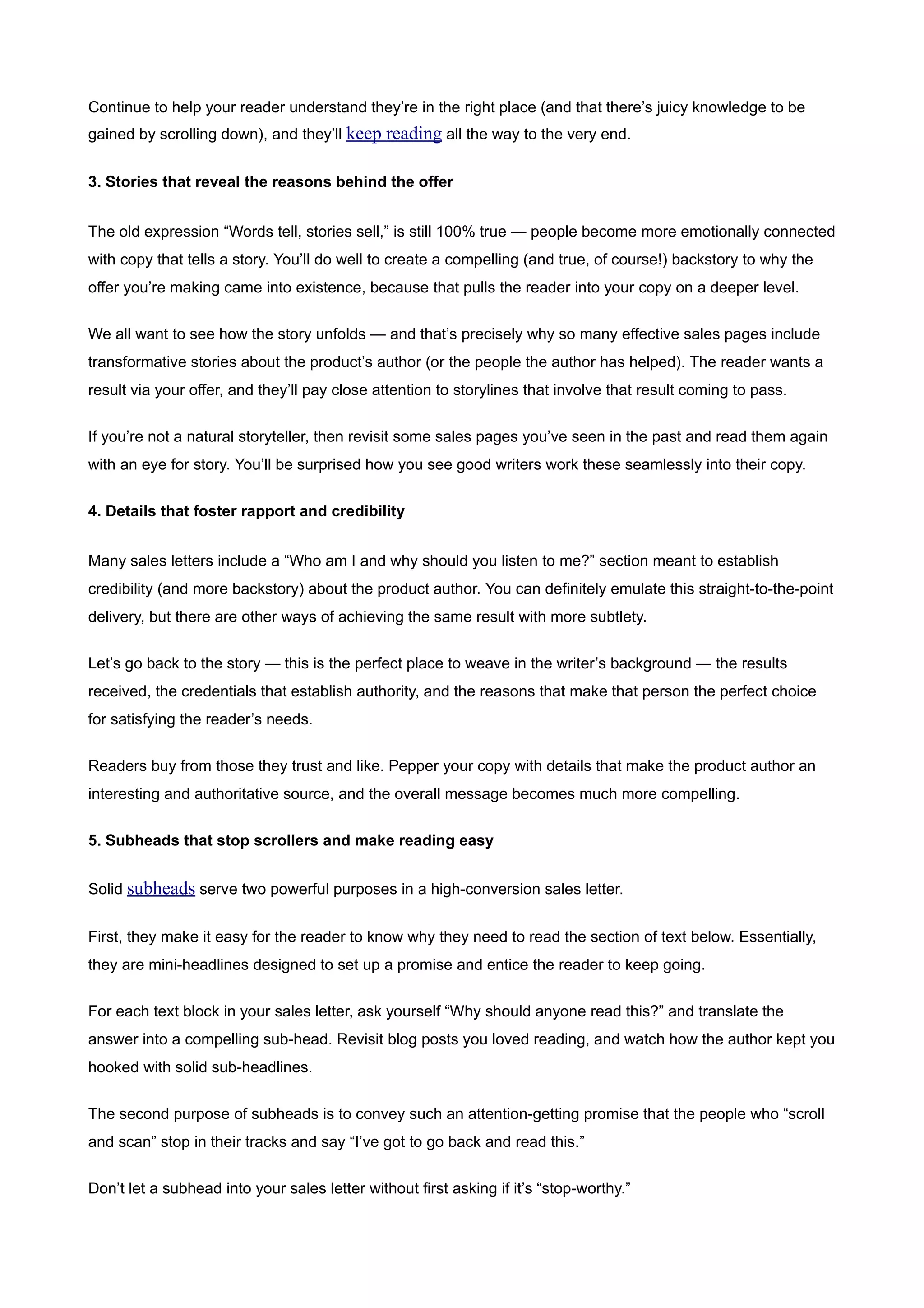 Continue to help your reader understand they’re in the right place (and that there’s juicy knowledge to be
gained by scrolling down), and they’ll keep reading all the way to the very end.


3. Stories that reveal the reasons behind the offer


The old expression “Words tell, stories sell,” is still 100% true — people become more emotionally connected
with copy that tells a story. You’ll do well to create a compelling (and true, of course!) backstory to why the
offer you’re making came into existence, because that pulls the reader into your copy on a deeper level.


We all want to see how the story unfolds — and that’s precisely why so many effective sales pages include
transformative stories about the product’s author (or the people the author has helped). The reader wants a
result via your offer, and they’ll pay close attention to storylines that involve that result coming to pass.


If you’re not a natural storyteller, then revisit some sales pages you’ve seen in the past and read them again
with an eye for story. You’ll be surprised how you see good writers work these seamlessly into their copy.


4. Details that foster rapport and credibility


Many sales letters include a “Who am I and why should you listen to me?” section meant to establish
credibility (and more backstory) about the product author. You can definitely emulate this straight-to-the-point
delivery, but there are other ways of achieving the same result with more subtlety.


Let’s go back to the story — this is the perfect place to weave in the writer’s background — the results
received, the credentials that establish authority, and the reasons that make that person the perfect choice
for satisfying the reader’s needs.


Readers buy from those they trust and like. Pepper your copy with details that make the product author an
interesting and authoritative source, and the overall message becomes much more compelling.


5. Subheads that stop scrollers and make reading easy


Solid subheads serve two powerful purposes in a high-conversion sales letter.


First, they make it easy for the reader to know why they need to read the section of text below. Essentially,
they are mini-headlines designed to set up a promise and entice the reader to keep going.


For each text block in your sales letter, ask yourself “Why should anyone read this?” and translate the
answer into a compelling sub-head. Revisit blog posts you loved reading, and watch how the author kept you
hooked with solid sub-headlines.


The second purpose of subheads is to convey such an attention-getting promise that the people who “scroll
and scan” stop in their tracks and say “I’ve got to go back and read this.”


Don’t let a subhead into your sales letter without first asking if it’s “stop-worthy.”
 