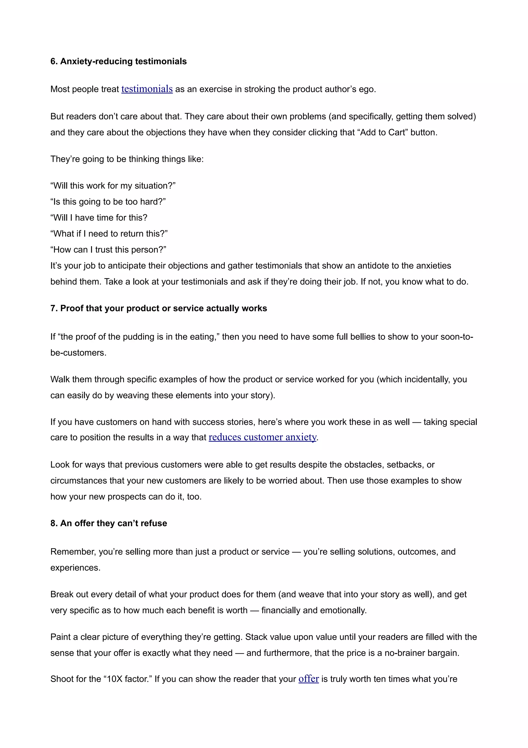 6. Anxiety-reducing testimonials


Most people treat testimonials as an exercise in stroking the product author’s ego.


But readers don’t care about that. They care about their own problems (and specifically, getting them solved)
and they care about the objections they have when they consider clicking that “Add to Cart” button.


They’re going to be thinking things like:


“Will this work for my situation?”
“Is this going to be too hard?”
“Will I have time for this?
“What if I need to return this?”
“How can I trust this person?”
It’s your job to anticipate their objections and gather testimonials that show an antidote to the anxieties
behind them. Take a look at your testimonials and ask if they’re doing their job. If not, you know what to do.


7. Proof that your product or service actually works


If “the proof of the pudding is in the eating,” then you need to have some full bellies to show to your soon-to-
be-customers.


Walk them through specific examples of how the product or service worked for you (which incidentally, you
can easily do by weaving these elements into your story).


If you have customers on hand with success stories, here’s where you work these in as well — taking special
care to position the results in a way that reduces customer anxiety.


Look for ways that previous customers were able to get results despite the obstacles, setbacks, or
circumstances that your new customers are likely to be worried about. Then use those examples to show
how your new prospects can do it, too.


8. An offer they can’t refuse


Remember, you’re selling more than just a product or service — you’re selling solutions, outcomes, and
experiences.


Break out every detail of what your product does for them (and weave that into your story as well), and get
very specific as to how much each benefit is worth — financially and emotionally.


Paint a clear picture of everything they’re getting. Stack value upon value until your readers are filled with the
sense that your offer is exactly what they need — and furthermore, that the price is a no-brainer bargain.

Shoot for the “10X factor.” If you can show the reader that your offer is truly worth ten times what you’re
 