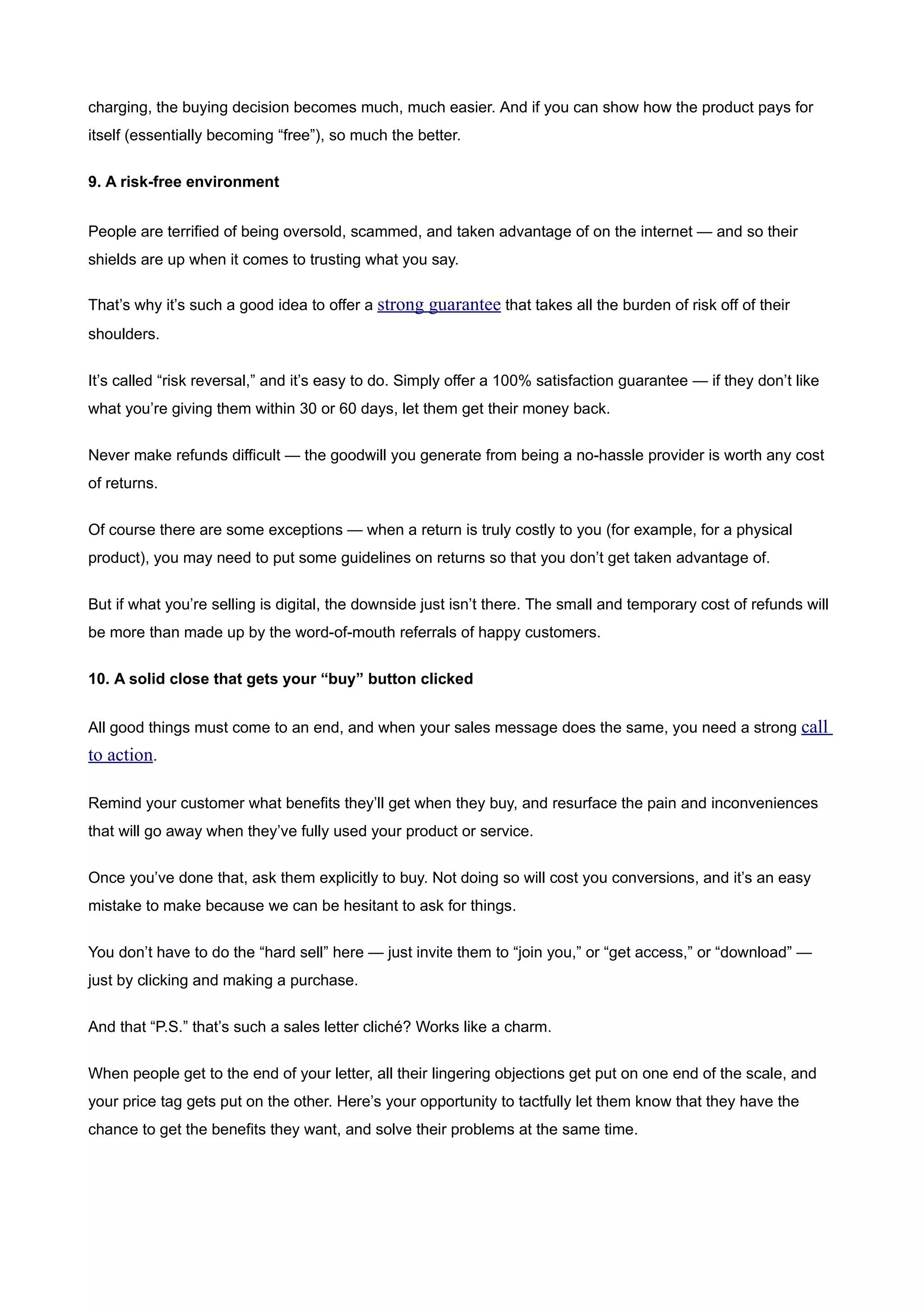 charging, the buying decision becomes much, much easier. And if you can show how the product pays for
itself (essentially becoming “free”), so much the better.


9. A risk-free environment


People are terrified of being oversold, scammed, and taken advantage of on the internet — and so their
shields are up when it comes to trusting what you say.

That’s why it’s such a good idea to offer a strong guarantee that takes all the burden of risk off of their
shoulders.


It’s called “risk reversal,” and it’s easy to do. Simply offer a 100% satisfaction guarantee — if they don’t like
what you’re giving them within 30 or 60 days, let them get their money back.


Never make refunds difficult — the goodwill you generate from being a no-hassle provider is worth any cost
of returns.


Of course there are some exceptions — when a return is truly costly to you (for example, for a physical
product), you may need to put some guidelines on returns so that you don’t get taken advantage of.


But if what you’re selling is digital, the downside just isn’t there. The small and temporary cost of refunds will
be more than made up by the word-of-mouth referrals of happy customers.


10. A solid close that gets your “buy” button clicked


All good things must come to an end, and when your sales message does the same, you need a strong call
to action.

Remind your customer what benefits they’ll get when they buy, and resurface the pain and inconveniences
that will go away when they’ve fully used your product or service.


Once you’ve done that, ask them explicitly to buy. Not doing so will cost you conversions, and it’s an easy
mistake to make because we can be hesitant to ask for things.


You don’t have to do the “hard sell” here — just invite them to “join you,” or “get access,” or “download” —
just by clicking and making a purchase.


And that “P.S.” that’s such a sales letter cliché? Works like a charm.


When people get to the end of your letter, all their lingering objections get put on one end of the scale, and
your price tag gets put on the other. Here’s your opportunity to tactfully let them know that they have the
chance to get the benefits they want, and solve their problems at the same time.
 