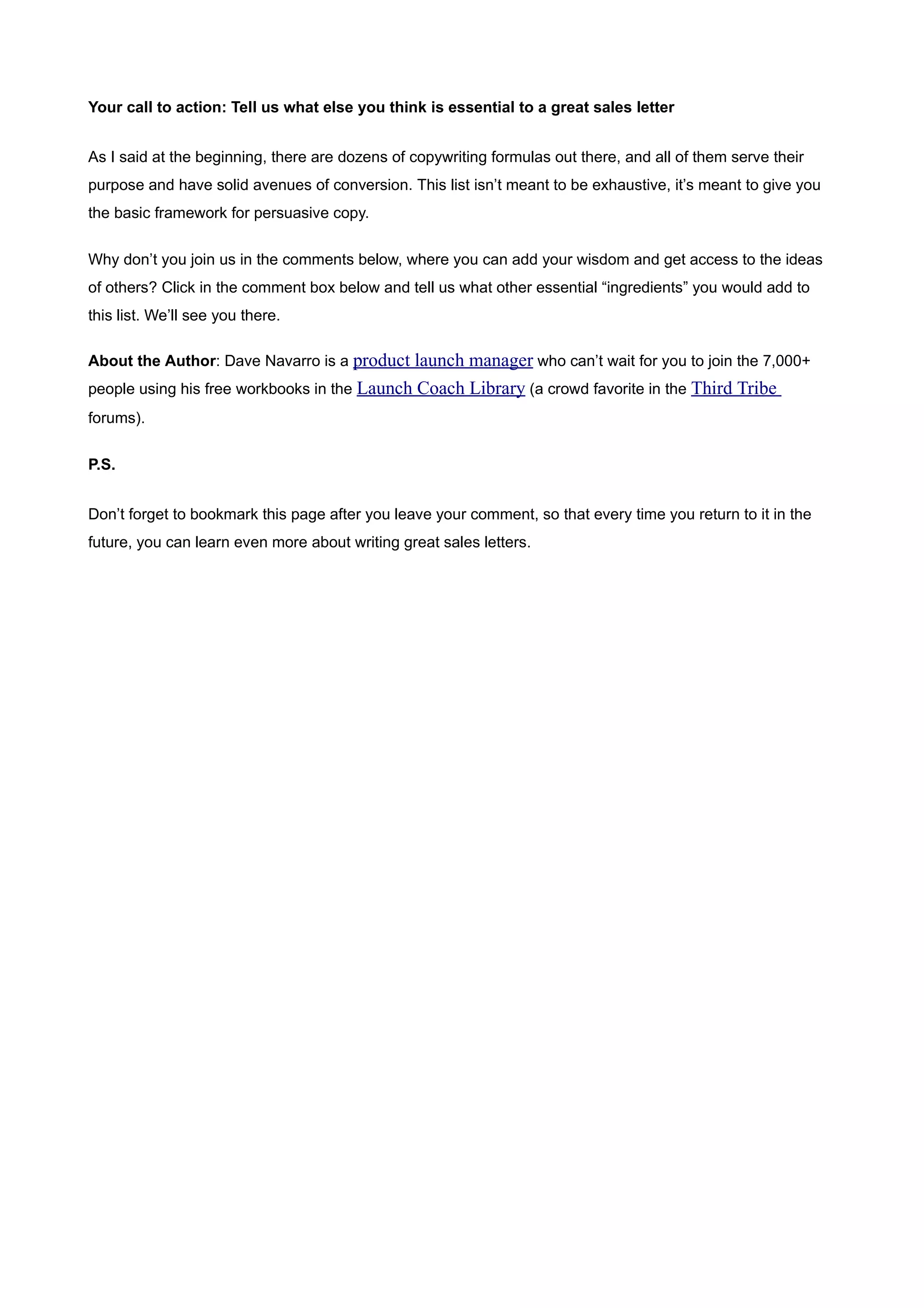 Your call to action: Tell us what else you think is essential to a great sales letter


As I said at the beginning, there are dozens of copywriting formulas out there, and all of them serve their
purpose and have solid avenues of conversion. This list isn’t meant to be exhaustive, it’s meant to give you
the basic framework for persuasive copy.


Why don’t you join us in the comments below, where you can add your wisdom and get access to the ideas
of others? Click in the comment box below and tell us what other essential “ingredients” you would add to
this list. We’ll see you there.

About the Author: Dave Navarro is a product launch manager who can’t wait for you to join the 7,000+
people using his free workbooks in the Launch Coach Library (a crowd favorite in the Third Tribe
forums).


P.S.


Don’t forget to bookmark this page after you leave your comment, so that every time you return to it in the
future, you can learn even more about writing great sales letters.
 