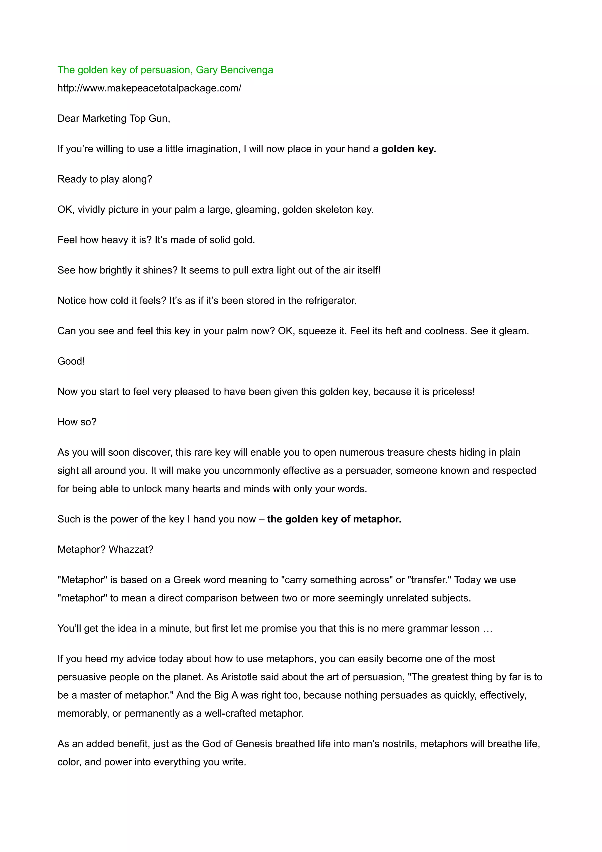 The golden key of persuasion, Gary Bencivenga
http://www.makepeacetotalpackage.com/


Dear Marketing Top Gun,


If you’re willing to use a little imagination, I will now place in your hand a golden key.


Ready to play along?


OK, vividly picture in your palm a large, gleaming, golden skeleton key.


Feel how heavy it is? It’s made of solid gold.


See how brightly it shines? It seems to pull extra light out of the air itself!


Notice how cold it feels? It’s as if it’s been stored in the refrigerator.


Can you see and feel this key in your palm now? OK, squeeze it. Feel its heft and coolness. See it gleam.


Good!


Now you start to feel very pleased to have been given this golden key, because it is priceless!


How so?


As you will soon discover, this rare key will enable you to open numerous treasure chests hiding in plain
sight all around you. It will make you uncommonly effective as a persuader, someone known and respected
for being able to unlock many hearts and minds with only your words.

Such is the power of the key I hand you now – the golden key of metaphor.


Metaphor? Whazzat?


"Metaphor" is based on a Greek word meaning to "carry something across" or "transfer." Today we use
"metaphor" to mean a direct comparison between two or more seemingly unrelated subjects.


You’ll get the idea in a minute, but first let me promise you that this is no mere grammar lesson …


If you heed my advice today about how to use metaphors, you can easily become one of the most
persuasive people on the planet. As Aristotle said about the art of persuasion, "The greatest thing by far is to
be a master of metaphor." And the Big A was right too, because nothing persuades as quickly, effectively,
memorably, or permanently as a well-crafted metaphor.


As an added benefit, just as the God of Genesis breathed life into man’s nostrils, metaphors will breathe life,
color, and power into everything you write.
 