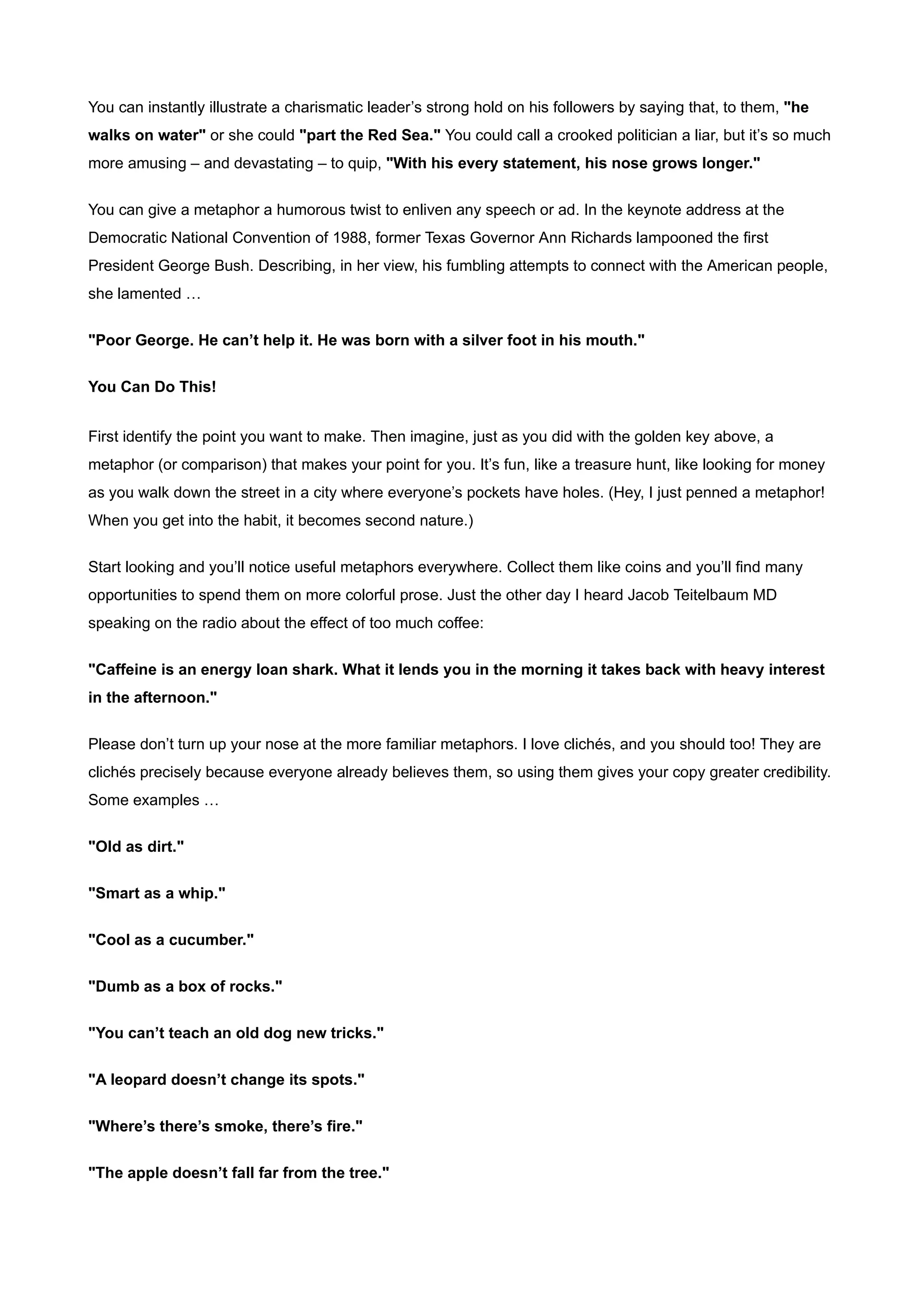 You can instantly illustrate a charismatic leader’s strong hold on his followers by saying that, to them, "he
walks on water" or she could "part the Red Sea." You could call a crooked politician a liar, but it’s so much
more amusing – and devastating – to quip, "With his every statement, his nose grows longer."


You can give a metaphor a humorous twist to enliven any speech or ad. In the keynote address at the
Democratic National Convention of 1988, former Texas Governor Ann Richards lampooned the first
President George Bush. Describing, in her view, his fumbling attempts to connect with the American people,
she lamented …


"Poor George. He can’t help it. He was born with a silver foot in his mouth."


You Can Do This!


First identify the point you want to make. Then imagine, just as you did with the golden key above, a
metaphor (or comparison) that makes your point for you. It’s fun, like a treasure hunt, like looking for money
as you walk down the street in a city where everyone’s pockets have holes. (Hey, I just penned a metaphor!
When you get into the habit, it becomes second nature.)


Start looking and you’ll notice useful metaphors everywhere. Collect them like coins and you’ll find many
opportunities to spend them on more colorful prose. Just the other day I heard Jacob Teitelbaum MD
speaking on the radio about the effect of too much coffee:


"Caffeine is an energy loan shark. What it lends you in the morning it takes back with heavy interest
in the afternoon."


Please don’t turn up your nose at the more familiar metaphors. I love clichés, and you should too! They are
clichés precisely because everyone already believes them, so using them gives your copy greater credibility.
Some examples …


"Old as dirt."


"Smart as a whip."


"Cool as a cucumber."


"Dumb as a box of rocks."


"You can’t teach an old dog new tricks."


"A leopard doesn’t change its spots."


"Where’s there’s smoke, there’s fire."


"The apple doesn’t fall far from the tree."
 